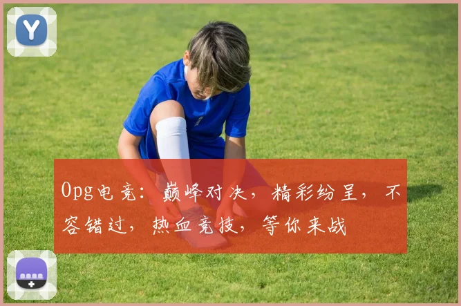 Opg电竞：巅峰对决，精彩纷呈，不容错过，热血竞技，等你来战