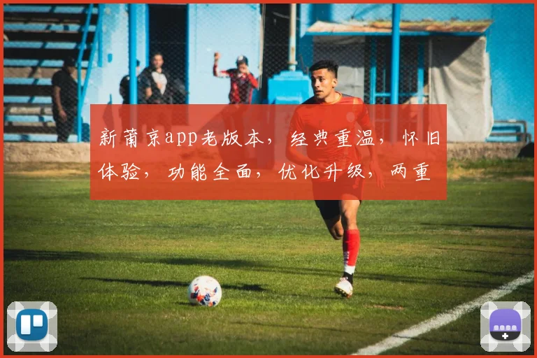 新莆京app老版本，经典重温，怀旧体验，功能全面，优化升级，两重惊喜，不容错过